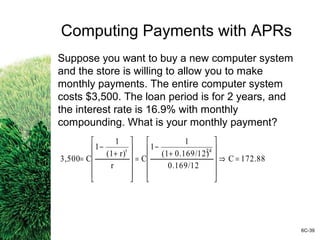 Computing Payments with APRs
Suppose you want to buy a new computer system
and the store is willing to allow you to make
monthly payments. The entire computer system
costs $3,500. The loan period is for 2 years, and
the interest rate is 16.9% with monthly
compounding. What is your monthly payment?
6C-39
172.88C
0.169/12
0.169/12)(1
1
1
C
r
r)(1
1
1
C3,500
24t
=⇒












+
−
=












+
−
=
 