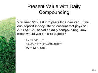 Present Value with Daily
Compounding
You need $15,000 in 3 years for a new car. If you
can deposit money into an account that pays an
APR of 5.5% based on daily compounding, how
much would you need to deposit?
FV = PV(1 + r)t
15,000 = PV (1+0.055/365)3(365)
PV = 12,718.56
6C-41
 