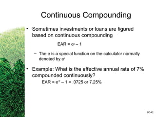 Continuous Compounding
• Sometimes investments or loans are figured
based on continuous compounding
EAR = eq
– 1
– The e is a special function on the calculator normally
denoted by ex
• Example: What is the effective annual rate of 7%
compounded continuously?
EAR = e.07
– 1 = .0725 or 7.25%
6C-42
 