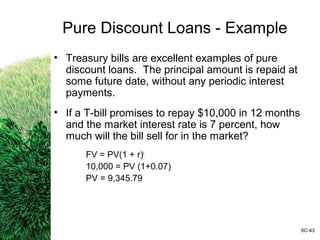 Pure Discount Loans - Example
• Treasury bills are excellent examples of pure
discount loans. The principal amount is repaid at
some future date, without any periodic interest
payments.
• If a T-bill promises to repay $10,000 in 12 months
and the market interest rate is 7 percent, how
much will the bill sell for in the market?
FV = PV(1 + r)t
10,000 = PV (1+0.07)
PV = 9,345.79
6C-43
 