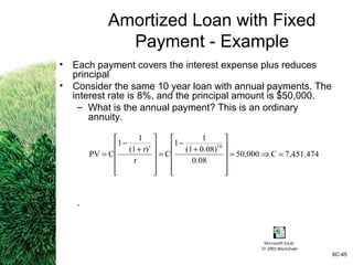 7,451.474C50,000
0.08
0.08)(1
1
1
C
r
r)(1
1
1
CPV
10t
=⇒=












+
−
=












+
−
=
Amortized Loan with Fixed
Payment - Example
• Each payment covers the interest expense plus reduces
principal
• Consider the same 10 year loan with annual payments. The
interest rate is 8%, and the principal amount is $50,000.
– What is the annual payment? This is an ordinary
annuity.
.
6C-45
Microsoft Excel
97-2003 Worksheet
 