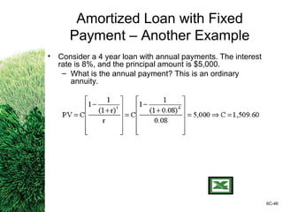 Amortized Loan with Fixed
Payment – Another Example
• Consider a 4 year loan with annual payments. The interest
rate is 8%, and the principal amount is $5,000.
– What is the annual payment? This is an ordinary
annuity.
6C-46
 