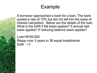 A borrower approached a bank for a loan. The bank
quoted a rate of 12% but did not tell him the basis of
interest calculation. Below are the details of the loan.
What is the EAR if flat basis applies? If annual rest
basis applies? If reducing balance basis applies?
Loan=$100,000
Repay over 3 years in 36 equal installments
EAR =?
Example
 