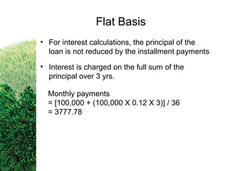 • For interest calculations, the principal of the
loan is not reduced by the installment payments
• Interest is charged on the full sum of the
principal over 3 yrs.
Monthly payments
= [100,000 + (100,000 X 0.12 X 3)] / 36
= 3777.78
Flat Basis
 