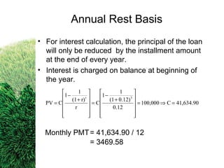 • For interest calculation, the principal of the loan
will only be reduced by the installment amount
at the end of every year.
• Interest is charged on balance at beginning of
the year.
Monthly PMT= 41,634.90 / 12
= 3469.58
41,634.90C100,000
0.12
0.12)(1
1
1
C
r
r)(1
1
1
CPV
3t
=⇒=












+
−
=












+
−
=
Annual Rest Basis
 