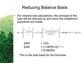 • For interest rate calculations, the principal of the
loan will be reduced as and when the installment
payments are made.
APR = 12%
EAR = (1+APR/12)12
- 1
=12.6825%
This is the best basis for the borrower.
3,321.43C100,000
0.12/12
0.12/12)(1
1
1
3,777.78
r
r)(1
1
1
CPV
12(3)t
=⇒=












+
−
=












+
−
=
Reducing Balance Basis
 