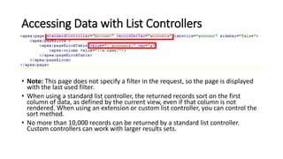 Accessing Data with List Controllers
• Note: This page does not specify a filter in the request, so the page is displayed
with the last used filter.
• When using a standard list controller, the returned records sort on the first
column of data, as defined by the current view, even if that column is not
rendered. When using an extension or custom list controller, you can control the
sort method.
• No more than 10,000 records can be returned by a standard list controller.
Custom controllers can work with larger results sets.
 