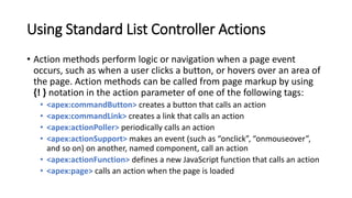 Using Standard List Controller Actions
• Action methods perform logic or navigation when a page event
occurs, such as when a user clicks a button, or hovers over an area of
the page. Action methods can be called from page markup by using
{! } notation in the action parameter of one of the following tags:
• <apex:commandButton> creates a button that calls an action
• <apex:commandLink> creates a link that calls an action
• <apex:actionPoller> periodically calls an action
• <apex:actionSupport> makes an event (such as “onclick”, “onmouseover”,
and so on) on another, named component, call an action
• <apex:actionFunction> defines a new JavaScript function that calls an action
• <apex:page> calls an action when the page is loaded
 