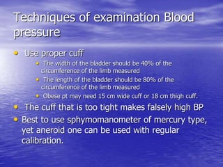 Techniques of examination Blood 
pressure 
• Use proper cuff 
• The width of the bladder should be 40% of the 
circumference of the limb measured 
• The length of the bladder should be 80% of the 
circumference of the limb measured 
• Obese pt may need 15 cm wide cuff or 18 cm thigh cuff. 
• The cuff that is too tight makes falsely high BP 
• Best to use sphymomanometer of mercury type, 
yet aneroid one can be used with regular 
calibration. 
 