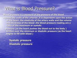 What is Blood Pressure? 
Blood pressure is a measure of the pressure of the blood 
Against the walls of the arteries ,it is dependant upon the action 
of the heart ,the elasticity of the artery walls and the volume 
and thickness of the blood .the blood pressure reading are a 
radio of the maximum or systolic 
pressure (as the heart pushes the blood out to the body ) 
written over the minimum or diastolic pressure (as the heart 
begins to fill with blood ) 
Systolic pressure 
Diastolic pressure 
 