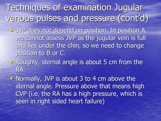 Techniques of examination Jugular 
venous pulses and pressure (cont’d) 
• JVP does not depend on position. In position A, 
we cannot assess JVP as the jugular vein is full 
and lies under the chin, so we need to change 
position to B or C. 
• Roughly, sternal angle is about 5 cm from the 
RA 
• Normally, JVP is about 3 to 4 cm above the 
sternal angle. Pressure above that means high 
CVP (i.e. the RA has a high pressure, which is 
seen in right sided heart failure) 
 