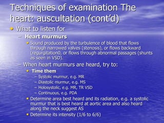 Techniques of examination The 
heart: auscultation (cont’d) 
• What to listen for 
– Heart murmurs 
• Sound produced by the turbulence of blood that flows 
through narrowed valves (stenosis), or flows backward 
(regurgitation0, or flows through abnormal passages (shunts 
as seen in VSD). 
– When heart murmurs are heard, try to: 
• Time them 
– Systolic murmur, e.g. MR 
– Diastolic murmur, e.g. MS 
– Holosystolic, e.g. MR, TR VSD 
– Continuous, e.g. PDA 
• Determine area best heard and its radiation, e.g. a systolic 
murmur that is best heard at aortic area and also heard 
along the neck suggest AS 
• Determine its intensity (1/6 to 6/6) 
 