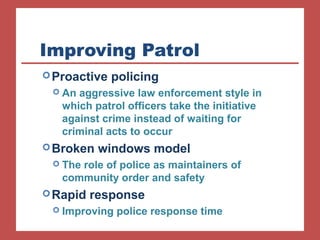 Improving Patrol 
Proactive policing 
 An aggressive law enforcement style in 
which patrol officers take the initiative 
against crime instead of waiting for 
criminal acts to occur 
Broken windows model 
 The role of police as maintainers of 
community order and safety 
Rapid response 
 Improving police response time 
 