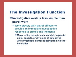 The Investigation Function 
Investigative work is less visible than 
patrol work 
Work closely with patrol officers to 
provide an immediate investigative 
response to crimes and incidents 
Many police departments maintain separate 
units, squads, or divisions of detectives 
who investigate crimes ranging from vice to 
homicides 
 