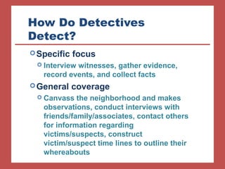 How Do Detectives 
Detect? 
Specific focus 
 Interview witnesses, gather evidence, 
record events, and collect facts 
General coverage 
 Canvass the neighborhood and makes 
observations, conduct interviews with 
friends/family/associates, contact others 
for information regarding 
victims/suspects, construct 
victim/suspect time lines to outline their 
whereabouts 
 