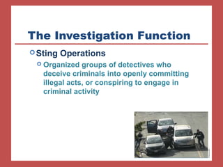 The Investigation Function 
Sting Operations 
 Organized groups of detectives who 
deceive criminals into openly committing 
illegal acts, or conspiring to engage in 
criminal activity 
 