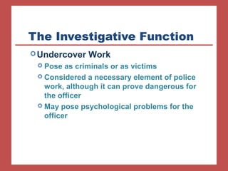The Investigative Function 
Undercover Work 
 Pose as criminals or as victims 
 Considered a necessary element of police 
work, although it can prove dangerous for 
the officer 
 May pose psychological problems for the 
officer 
 