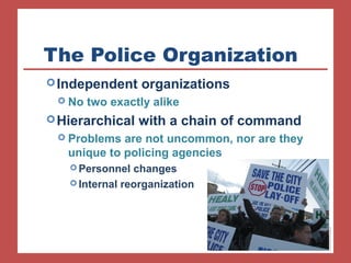 The Police Organization 
Independent organizations 
 No two exactly alike 
Hierarchical with a chain of command 
 Problems are not uncommon, nor are they 
unique to policing agencies 
Personnel changes 
Internal reorganization 
 
