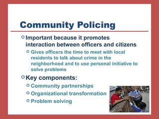 Community Policing 
Important because it promotes 
interaction between officers and citizens 
 Gives officers the time to meet with local 
residents to talk about crime in the 
neighborhood and to use personal initiative to 
solve problems 
Key components: 
 Community partnerships 
 Organizational transformation 
 Problem solving 
 