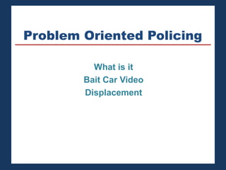 Problem Oriented Policing 
What is it 
Bait Car Video 
Displacement 
 