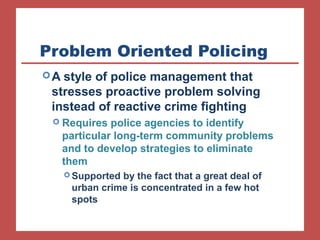 Problem Oriented Policing 
A style of police management that 
stresses proactive problem solving 
instead of reactive crime fighting 
 Requires police agencies to identify 
particular long-term community problems 
and to develop strategies to eliminate 
them 
Supported by the fact that a great deal of 
urban crime is concentrated in a few hot 
spots 
 