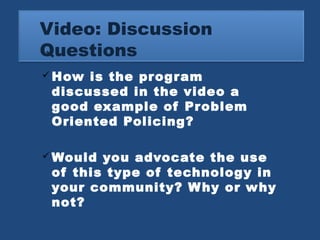 Video: Discussion 
Questions 
How is the program 
discussed in the video a 
good example of Problem 
Oriented Policing? 
Would you advocate the use 
of this type of technology in 
your community? Why or why 
not? 
 