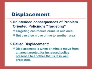Displacement 
Unintended consequences of Problem 
Oriented Policing’s “Targeting” 
 Targeting can reduce crime in one area… 
 But can also move crime to another area 
Called Displacement: 
 Displacement is when criminals move from 
an area targeted for increased police 
presence to another that is less well 
protected. 
 