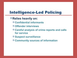 Intelligence-Led Policing 
Relies heavily on: 
 Confidential informants 
 Offender interviews 
 Careful analysis of crime reports and calls 
for service 
 Suspect surveillance 
 Community sources of information 
 