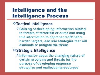 Intelligence and the 
Intelligence Process 
Tactical Intelligence 
 Gaining or developing information related 
to threats of terrorism or crime and using 
this information to apprehend offenders, 
harden targets, and use strategies that will 
eliminate or mitigate the threat 
Strategic Intelligence 
 Information about the changing nature of 
certain problems and threats for the 
purpose of developing response 
strategies and reallocating resources 
 