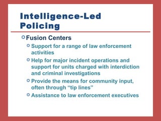 Intelligence-Led 
Policing 
Fusion Centers 
 Support for a range of law enforcement 
activities 
 Help for major incident operations and 
support for units charged with interdiction 
and criminal investigations 
 Provide the means for community input, 
often through “tip lines” 
 Assistance to law enforcement executives 
 