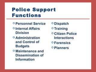Police Suppor t 
Functions 
Dispatch 
Training 
Citizen Police 
Interactions 
Forensics 
Planners 
Personnel Service 
Internal Affairs 
Division 
Administration 
and Control of 
Budgets 
Maintenance and 
Dissemination of 
Information 
 