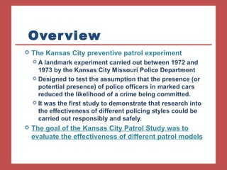 Overview 
 The Kansas City preventive patrol experiment 
 A landmark experiment carried out between 1972 and 
1973 by the Kansas City Missouri Police Department 
 Designed to test the assumption that the presence (or 
potential presence) of police officers in marked cars 
reduced the likelihood of a crime being committed. 
 It was the first study to demonstrate that research into 
the effectiveness of different policing styles could be 
carried out responsibly and safely. 
 The goal of the Kansas City Patrol Study was to 
evaluate the effectiveness of different patrol models 
 