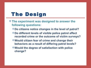 The Design 
 The experiment was designed to answer the 
following questions: 
Do citizens notice changes in the level of patrol? 
Do different levels of visible police patrol affect 
recorded crime or the outcome of victim surveys? 
Would citizen fear of crime and change their 
behaviors as a result of differing patrol levels? 
Would the degree of satisfaction with police 
change? 
 