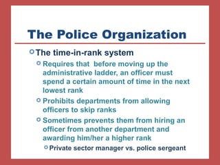 The Police Organization 
The time-in-rank system 
 Requires that before moving up the 
administrative ladder, an officer must 
spend a certain amount of time in the next 
lowest rank 
 Prohibits departments from allowing 
officers to skip ranks 
 Sometimes prevents them from hiring an 
officer from another department and 
awarding him/her a higher rank 
Private sector manager vs. police sergeant 
 