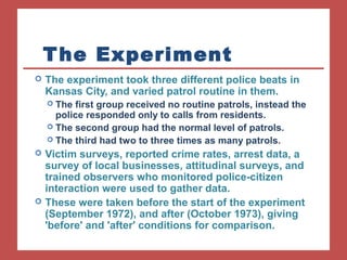 The Experiment 
 The experiment took three different police beats in 
Kansas City, and varied patrol routine in them. 
 The first group received no routine patrols, instead the 
police responded only to calls from residents. 
 The second group had the normal level of patrols. 
 The third had two to three times as many patrols. 
 Victim surveys, reported crime rates, arrest data, a 
survey of local businesses, attitudinal surveys, and 
trained observers who monitored police-citizen 
interaction were used to gather data. 
 These were taken before the start of the experiment 
(September 1972), and after (October 1973), giving 
'before' and 'after' conditions for comparison. 
 