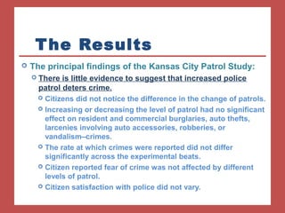 The Results 
 The principal findings of the Kansas City Patrol Study: 
 There is little evidence to suggest that increased police 
patrol deters crime. 
 Citizens did not notice the difference in the change of patrols. 
 Increasing or decreasing the level of patrol had no significant 
effect on resident and commercial burglaries, auto thefts, 
larcenies involving auto accessories, robberies, or 
vandalism–crimes. 
 The rate at which crimes were reported did not differ 
significantly across the experimental beats. 
 Citizen reported fear of crime was not affected by different 
levels of patrol. 
 Citizen satisfaction with police did not vary. 
