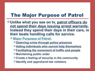 The Major Purpose of Patrol 
Unlike what you see on tv, patrol officers do 
not spend their days issuing arrest warrants, 
instead they spend their days in their cars, in 
their beats handling calls for service. 
 Major Purposes of Patrol: 
Deterring crime through police presence 
Aiding individuals who cannot help themselves 
Facilitating the movement of traffic and people 
Maintaining public order 
Create a feeling of security in the community 
Identify and apprehend law violators 
 