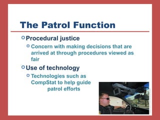 The Patrol Function 
Procedural justice 
 Concern with making decisions that are 
arrived at through procedures viewed as 
fair 
Use of technology 
 Technologies such as 
CompStat to help guide 
patrol efforts 
 