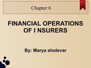 Chapter 6 
FINANCIAL OPERATIONS 
OF I NSURERS 
By: Marya sholevar 
 