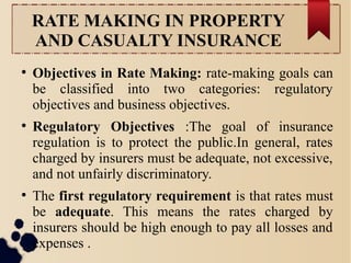 RATE MAKING IN PROPERTY 
AND CASUALTY INSURANCE 
● Objectives in Rate Making: rate-making goals can 
be classified into two categories: regulatory 
objectives and business objectives. 
● Regulatory Objectives :The goal of insurance 
regulation is to protect the public.In general, rates 
charged by insurers must be adequate, not excessive, 
and not unfairly discriminatory. 
● The first regulatory requirement is that rates must 
be adequate. This means the rates charged by 
insurers should be high enough to pay all losses and 
expenses . 
 