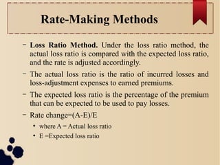 Rate-Making Methods 
– Loss Ratio Method. Under the loss ratio method, the 
actual loss ratio is compared with the expected loss ratio, 
and the rate is adjusted accordingly. 
– The actual loss ratio is the ratio of incurred losses and 
loss-adjustment expenses to earned premiums. 
– The expected loss ratio is the percentage of the premium 
that can be expected to be used to pay losses. 
– Rate change=(A-E)/E 
● where A = Actual loss ratio 
● E =Expected loss ratio 
 
