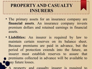 PROPERTY AND CASUALTY 
INSURERS 
● The primary assets for an insurance company are 
financial assets. An insurance company invests 
premium dollars and retained earnings in financial 
assets. 
● Liabilities: An insurer is required by law to 
maintain certain reserves on its balance sheet. 
Because premiums are paid in advance, but the 
period of protection extends into the future, an 
insurer must establish reserves to assure that 
premiums collected in advance will be available to 
pay future losses. 
● A property and casualty insurer is required to 
 