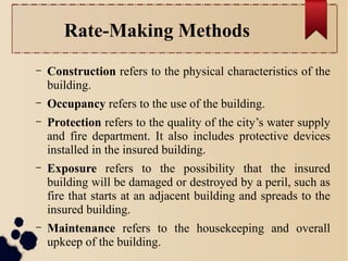 Rate-Making Methods 
– Construction refers to the physical characteristics of the 
building. 
– Occupancy refers to the use of the building. 
– Protection refers to the quality of the city’s water supply 
and fire department. It also includes protective devices 
installed in the insured building. 
– Exposure refers to the possibility that the insured 
building will be damaged or destroyed by a peril, such as 
fire that starts at an adjacent building and spreads to the 
insured building. 
– Maintenance refers to the housekeeping and overall 
upkeep of the building. 
 