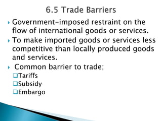  Government-imposed restraint on the 
flow of international goods or services. 
 To make imported goods or services less 
competitive than locally produced goods 
and services. 
 Common barrier to trade; 
Tariffs 
Subsidy 
Embargo 
 