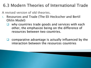 A revised version of old theories. 
1. Resources and Trade (The Eli Heckscher and Bertil 
Ohlin Model) 
 why countries trade goods and services with each 
other, the emphasize being on the difference of 
resources between two countries. 
 comparative advantage is actually influenced by the 
interaction between the resources countries 
 