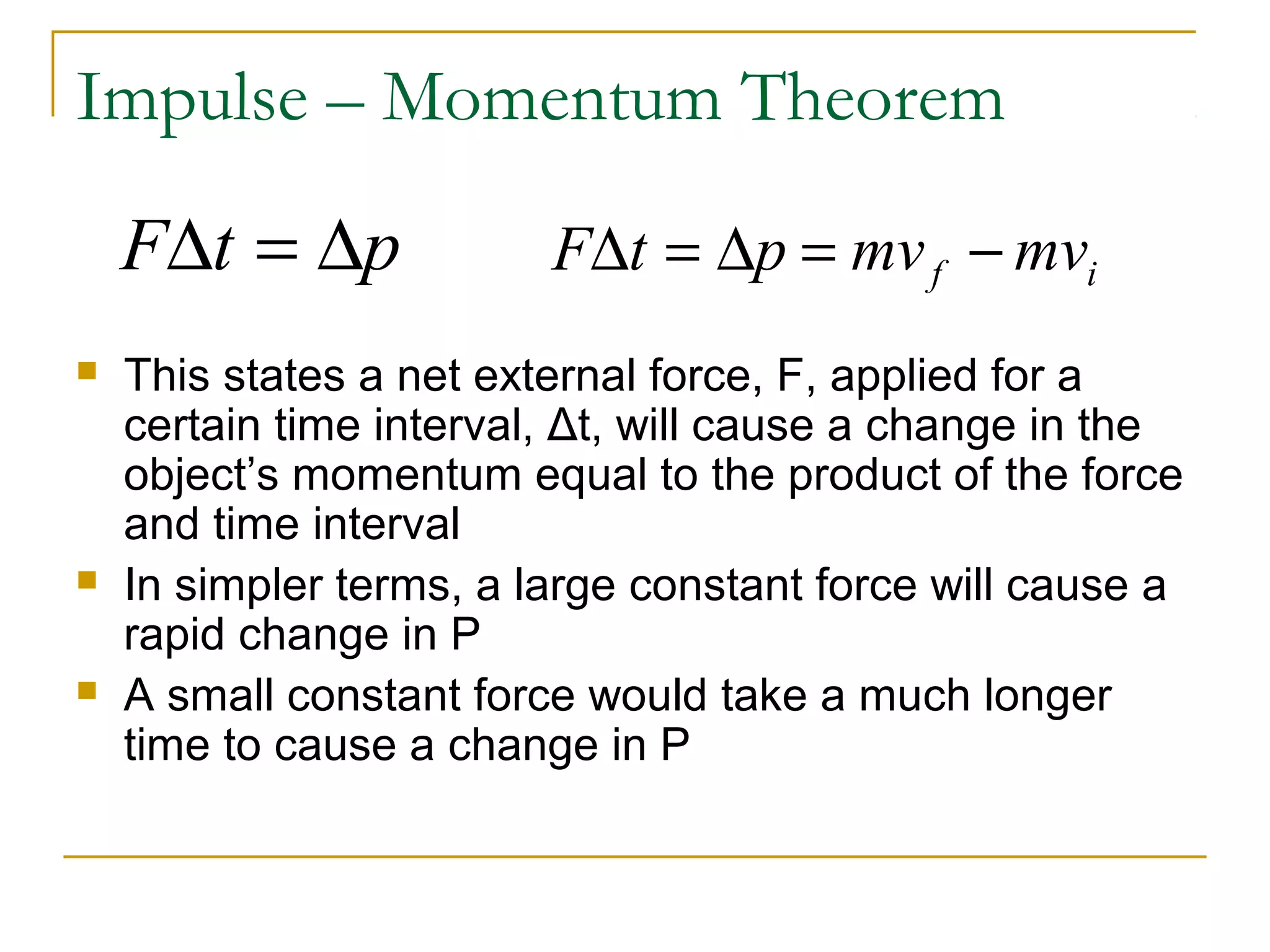 Impulse – Momentum Theorem 
FDt = Dp F t p mv mv f i D = D = - 
 This states a net external force, F, applied for a 
certain time interval, Δt, will cause a change in the 
object’s momentum equal to the product of the force 
and time interval 
 In simpler terms, a large constant force will cause a 
rapid change in P 
 A small constant force would take a much longer 
time to cause a change in P 
 
