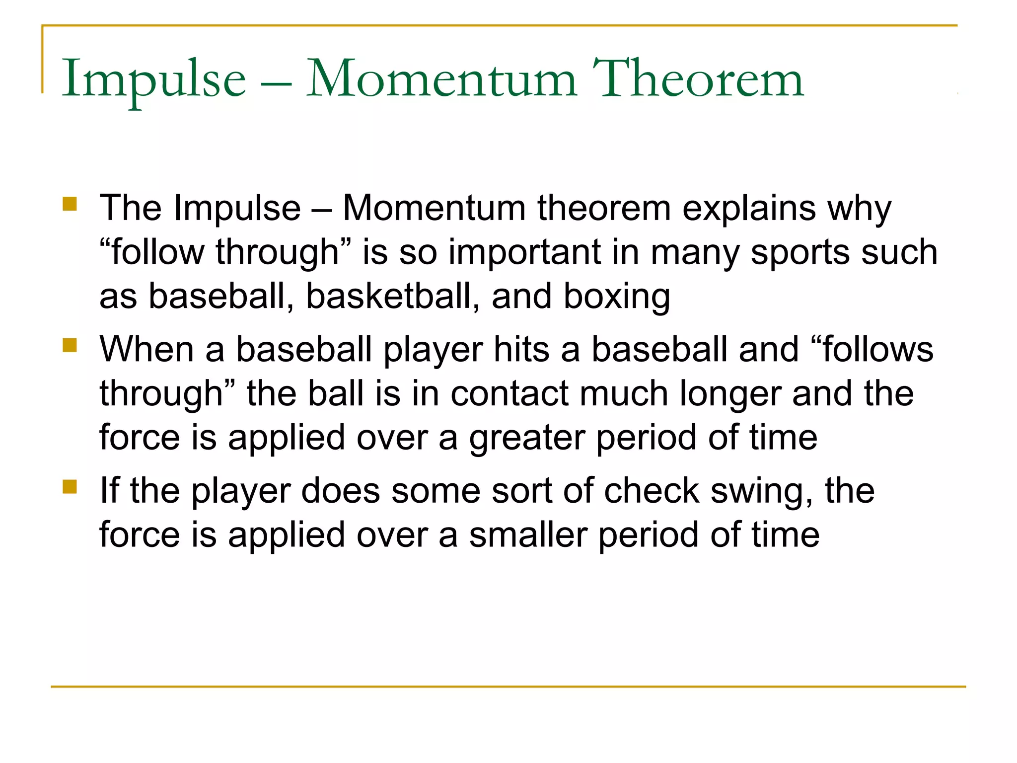Impulse – Momentum Theorem 
 The Impulse – Momentum theorem explains why 
“follow through” is so important in many sports such 
as baseball, basketball, and boxing 
 When a baseball player hits a baseball and “follows 
through” the ball is in contact much longer and the 
force is applied over a greater period of time 
 If the player does some sort of check swing, the 
force is applied over a smaller period of time 
 