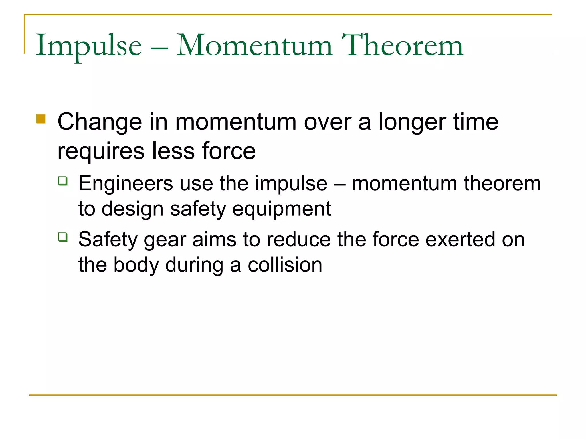 Impulse – Momentum Theorem 
 Change in momentum over a longer time 
requires less force 
 Engineers use the impulse – momentum theorem 
to design safety equipment 
 Safety gear aims to reduce the force exerted on 
the body during a collision 
 