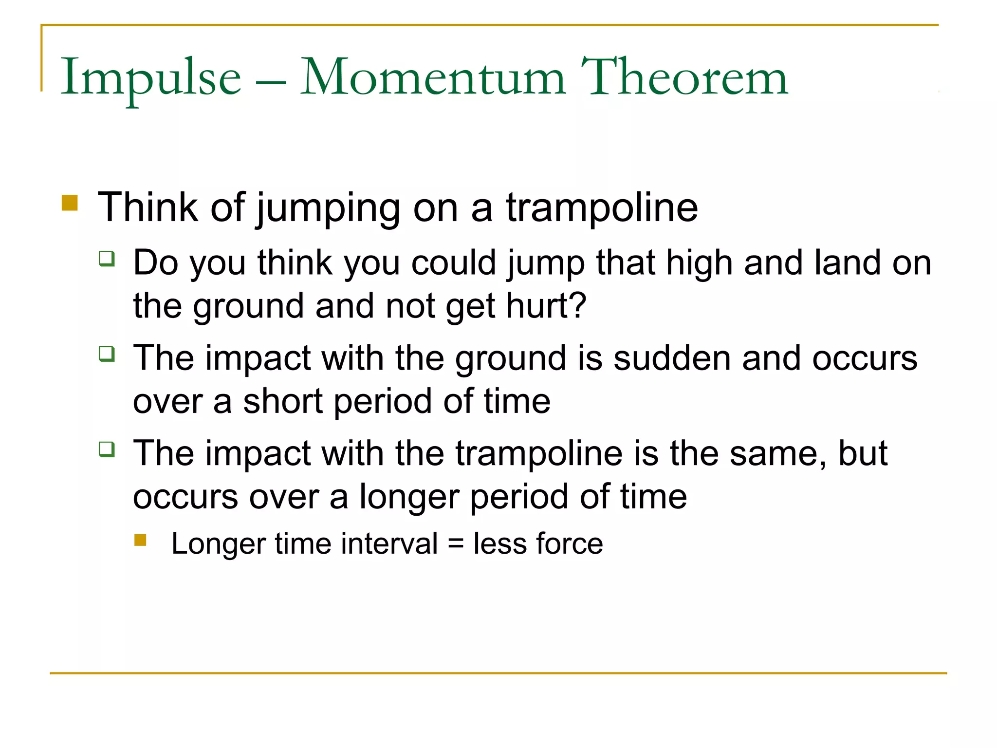 Impulse – Momentum Theorem 
 Think of jumping on a trampoline 
 Do you think you could jump that high and land on 
the ground and not get hurt? 
 The impact with the ground is sudden and occurs 
over a short period of time 
 The impact with the trampoline is the same, but 
occurs over a longer period of time 
 Longer time interval = less force 
 