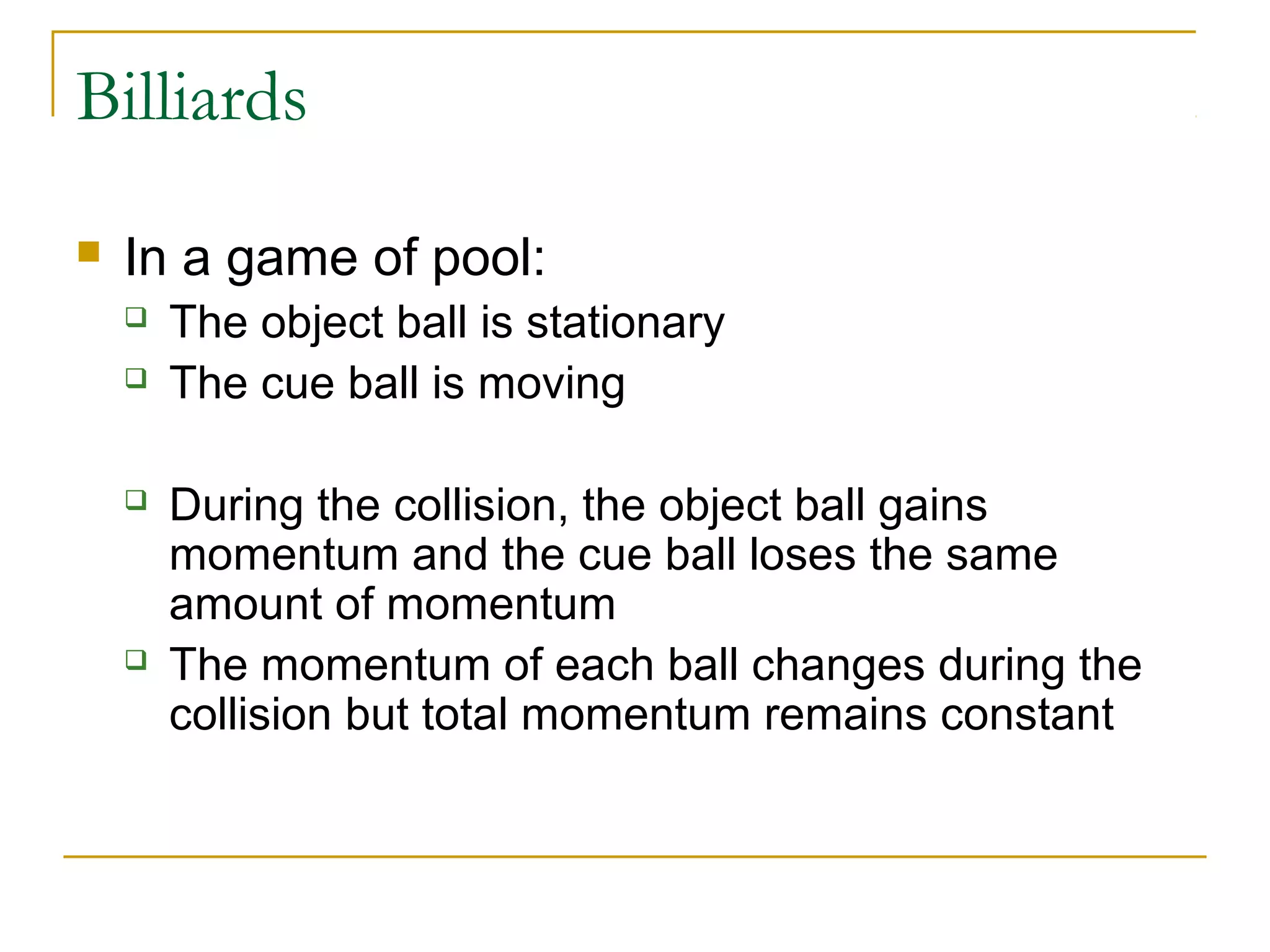 Billiards 
 In a game of pool: 
 The object ball is stationary 
 The cue ball is moving 
 During the collision, the object ball gains 
momentum and the cue ball loses the same 
amount of momentum 
 The momentum of each ball changes during the 
collision but total momentum remains constant 
 